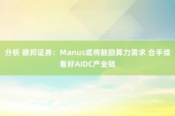 分析 德邦证券：Manus或将鼓励算力需求 合手续看好AIDC产业链