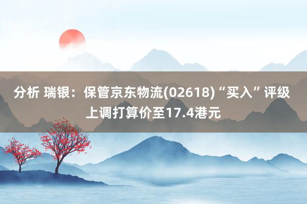 分析 瑞银：保管京东物流(02618)“买入”评级 上调打算价至17.4港元