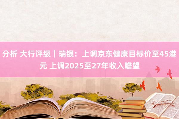 分析 大行评级｜瑞银：上调京东健康目标价至45港元 上调2025至27年收入瞻望