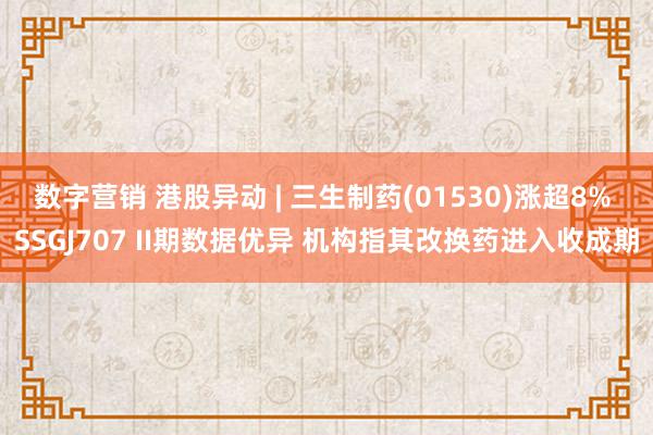 数字营销 港股异动 | 三生制药(01530)涨超8% SSGJ707 II期数据优异 机构指其改换药进入收成期