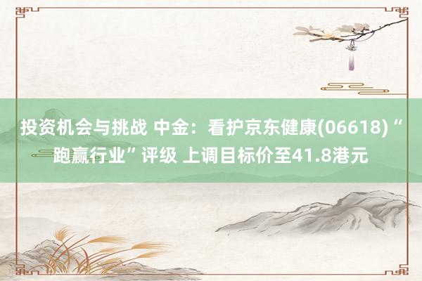 投资机会与挑战 中金：看护京东健康(06618)“跑赢行业”评级 上调目标价至41.8港元