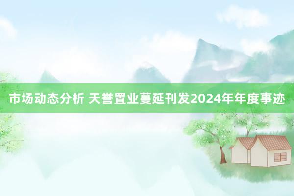 市场动态分析 天誉置业蔓延刊发2024年年度事迹