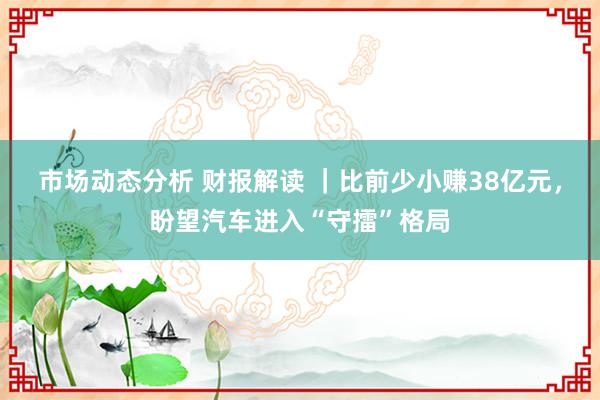 市场动态分析 财报解读 ｜比前少小赚38亿元，盼望汽车进入“守擂”格局