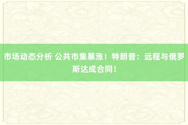 市场动态分析 公共市集暴涨！特朗普：远程与俄罗斯达成合同！