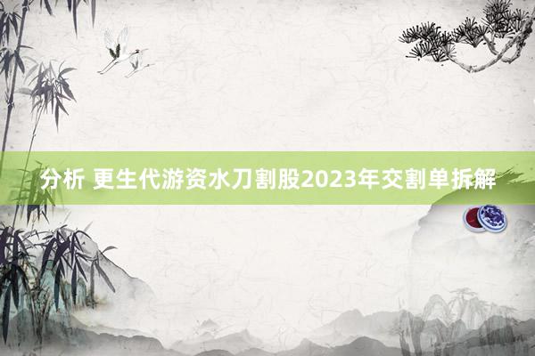 分析 更生代游资水刀割股2023年交割单拆解