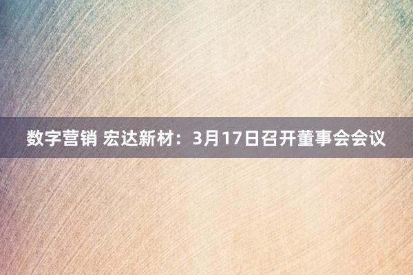 数字营销 宏达新材：3月17日召开董事会会议