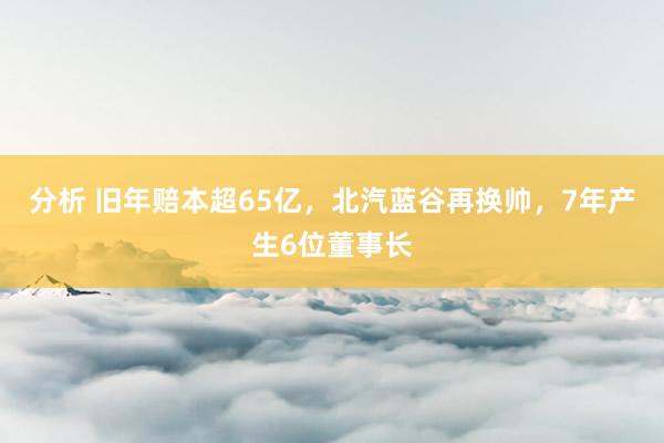 分析 旧年赔本超65亿，北汽蓝谷再换帅，7年产生6位董事长