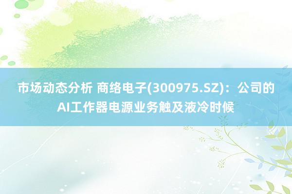 市场动态分析 商络电子(300975.SZ)：公司的AI工作器电源业务触及液冷时候