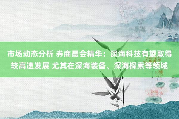 市场动态分析 券商晨会精华：深海科技有望取得较高速发展 尤其在深海装备、深海探索等领域