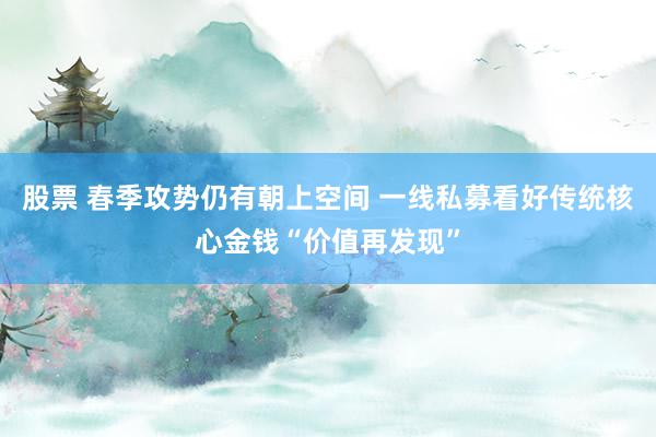 股票 春季攻势仍有朝上空间 一线私募看好传统核心金钱“价值再发现”