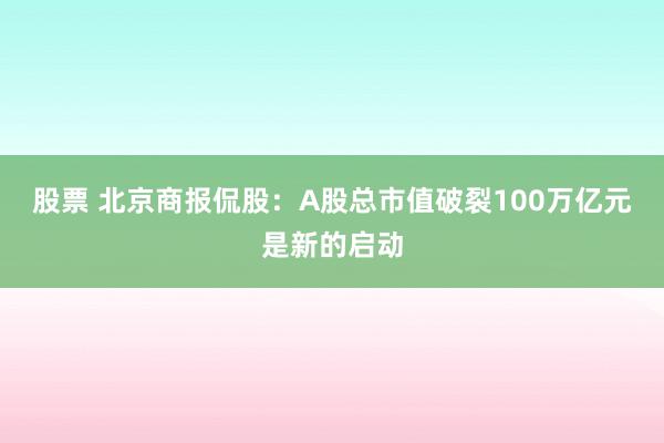 股票 北京商报侃股：A股总市值破裂100万亿元是新的启动